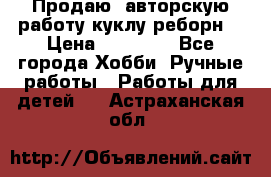 Продаю  авторскую работу куклу-реборн  › Цена ­ 27 000 - Все города Хобби. Ручные работы » Работы для детей   . Астраханская обл.